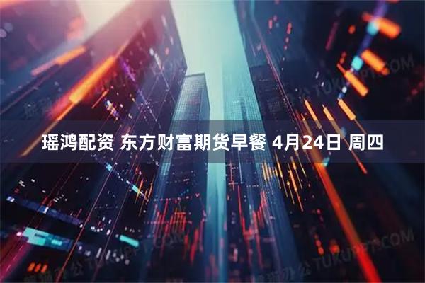 瑶鸿配资 东方财富期货早餐 4月24日 周四