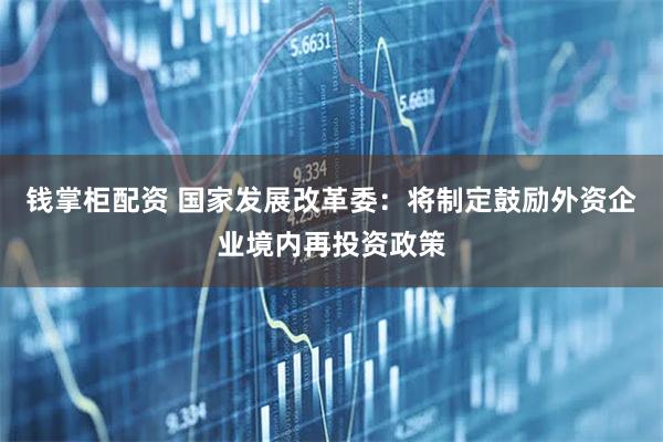 钱掌柜配资 国家发展改革委：将制定鼓励外资企业境内再投资政策