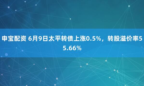 申宝配资 6月9日太平转债上涨0.5%，转股溢价率55.66%