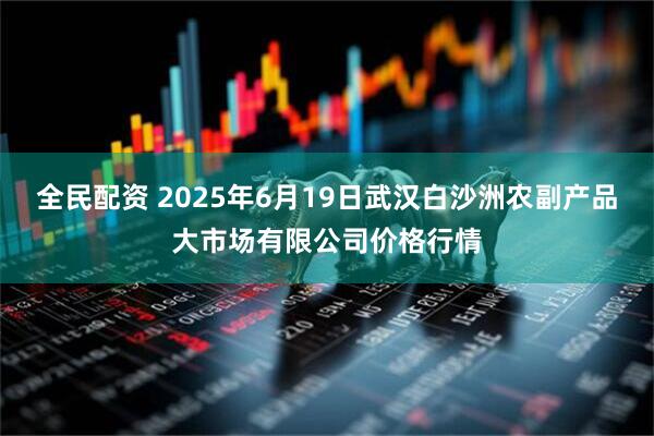 全民配资 2025年6月19日武汉白沙洲农副产品大市场有限公司价格行情