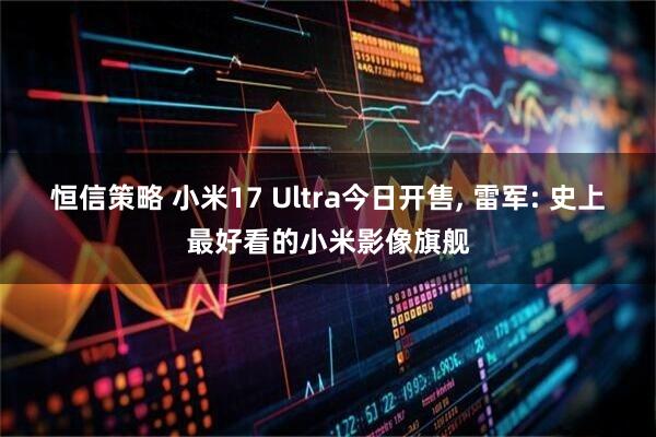 恒信策略 小米17 Ultra今日开售, 雷军: 史上最好看的小米影像旗舰