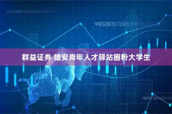 群益证券 雄安青年人才驿站圈粉大学生