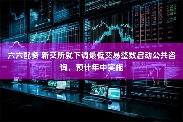 六六配资 新交所就下调最低交易整数启动公共咨询，预计年中实施