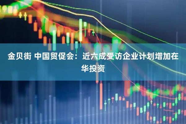 金贝街 中国贸促会：近六成受访企业计划增加在华投资
