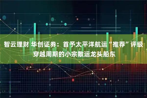 智云理财 华创证券：首予太平洋航运“推荐”评级 穿越周期的小宗散运龙头船东