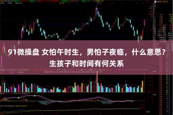 91微操盘 女怕午时生，男怕子夜临，什么意思？生孩子和时间有何关系