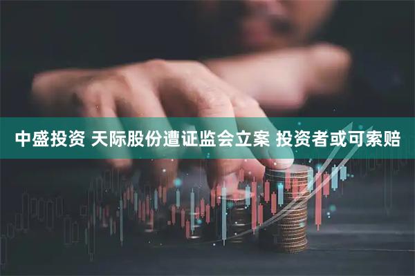 中盛投资 天际股份遭证监会立案 投资者或可索赔