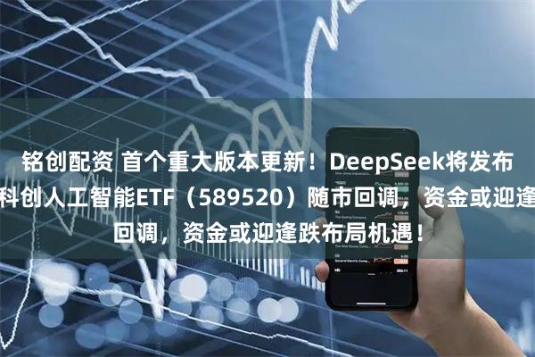 铭创配资 首个重大版本更新！DeepSeek将发布大模型V4！科创人工智能ETF（589520）随市回调，资金或迎逢跌布局机遇！